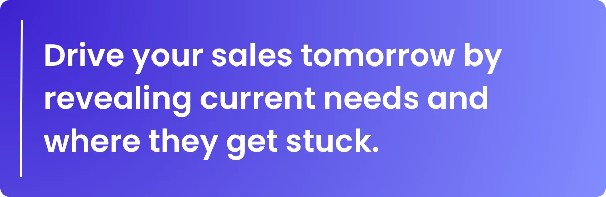 Drive your sales tomorrow by revealing current needs and where they get stuck.