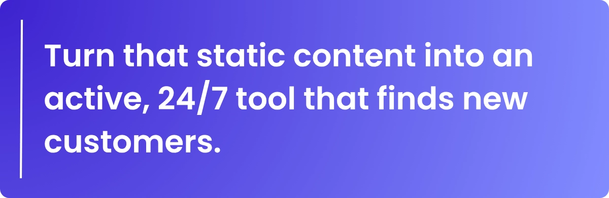 Turn that static content into an active, 24/7 tool that finds new customers.
