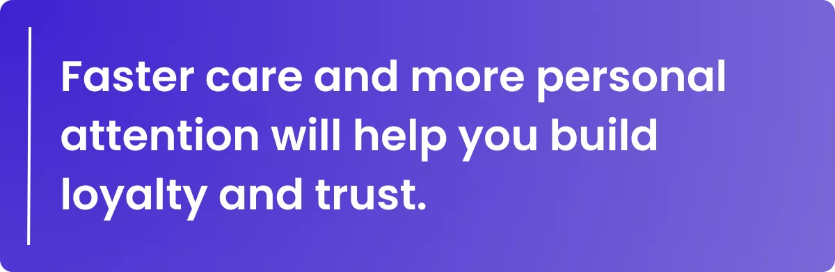 Faster care and more personal attention will help you build loyalty and trust.